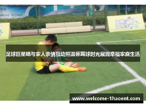足球巨星晒与家人亲情互动照温馨踢球时光展现幸福家庭生活 足球巨星晒与家人亲情互动照温馨踢球时光展现幸福家庭生活