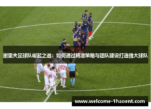 谢里夫足球队崛起之道:如何通过精准策略与团队建设打造强大球队 谢里夫足球队崛起之道:如何通过精准策略与团队建设打造强大球队