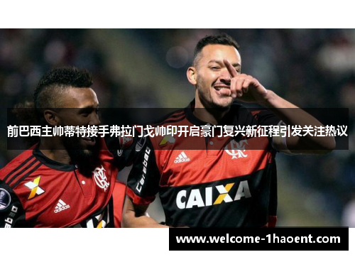 前巴西主帅蒂特接手弗拉门戈帅印开启豪门复兴新征程引发关注热议